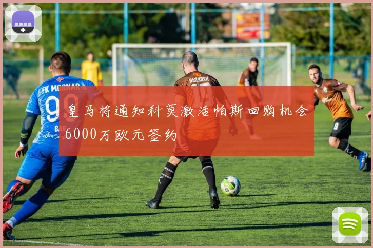 皇马将通知科莫激活帕斯回购机会6000万欧元签约