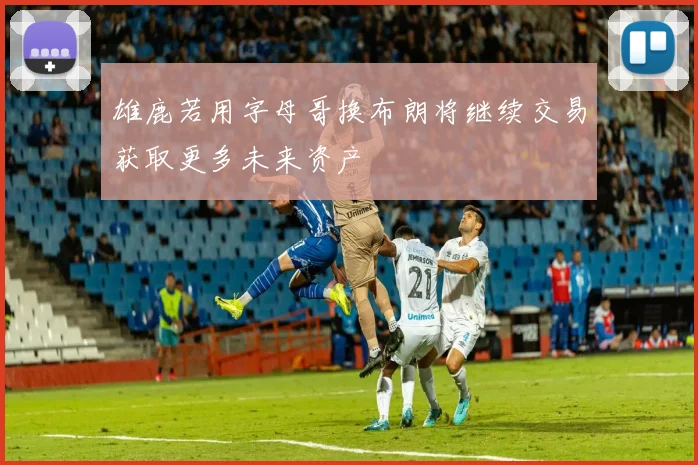 雄鹿若用字母哥换布朗将继续交易获取更多未来资产