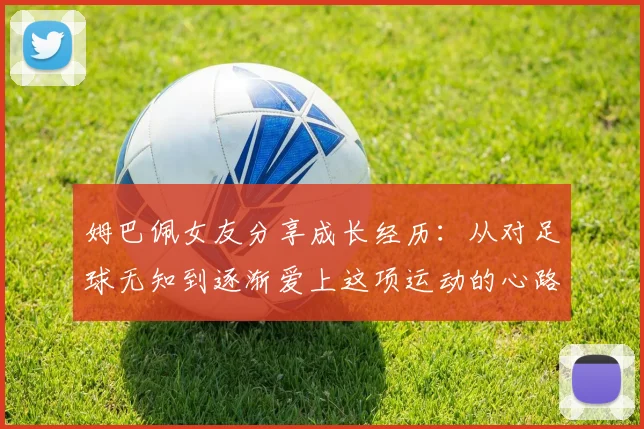 姆巴佩女友分享成长经历：从对足球无知到逐渐爱上这项运动的心路历程