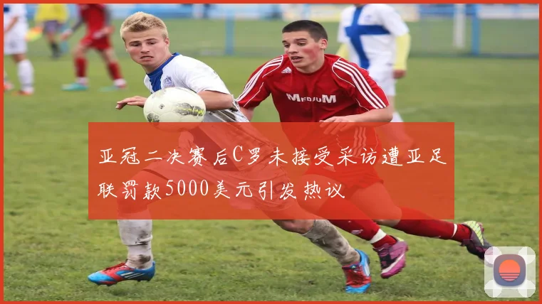 亚冠二决赛后C罗未接受采访遭亚足联罚款5000美元引发热议