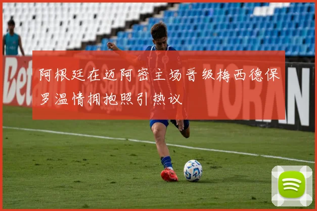 阿根廷在迈阿密主场晋级梅西德保罗温情拥抱照引热议