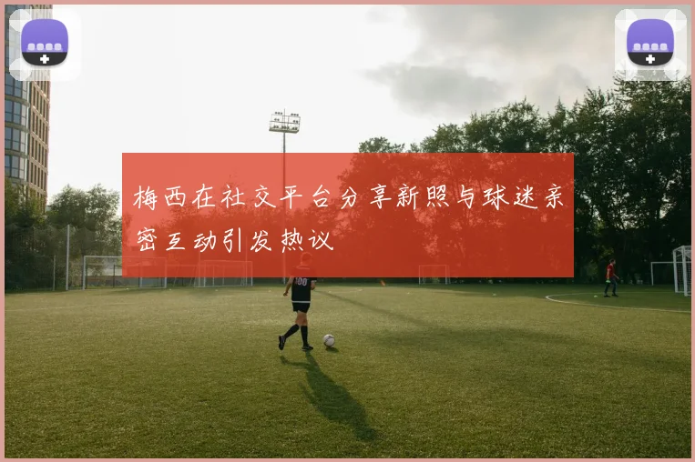 梅西在社交平台分享新照与球迷亲密互动引发热议