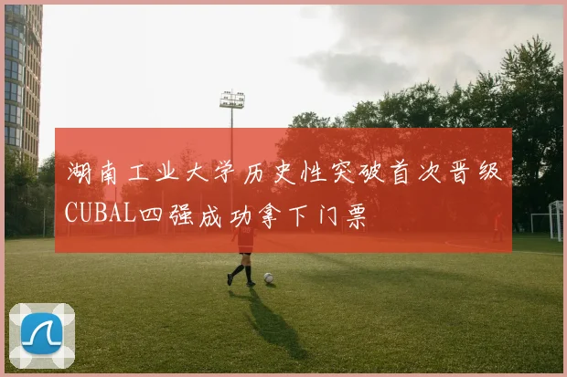 湖南工业大学历史性突破首次晋级CUBAL四强成功拿下门票