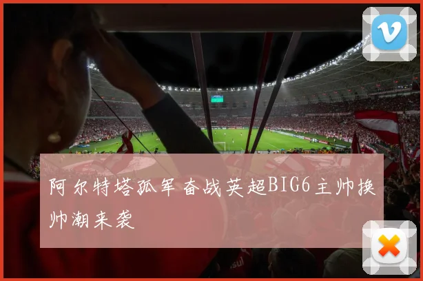 阿尔特塔孤军奋战英超BIG6主帅换帅潮来袭