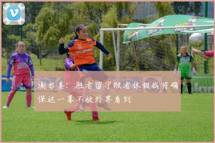 谢尔基：胜者留守败者休假我将确保这一幕不被外界看到