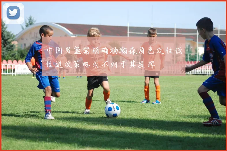 中国男篮需明确杨瀚森角色定位低位进攻策略或不利于其发挥