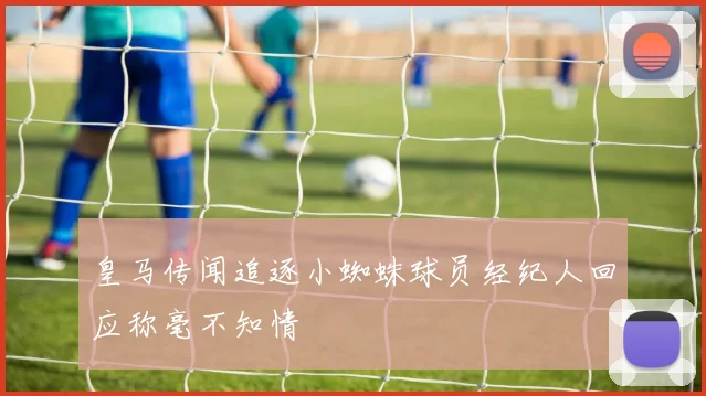 皇马传闻追逐小蜘蛛球员经纪人回应称毫不知情