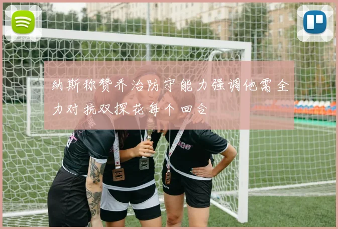纳斯称赞乔治防守能力强调他需全力对抗双探花每个回合