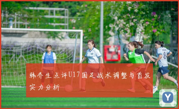 韩乔生点评U17国足战术调整与首发实力分析