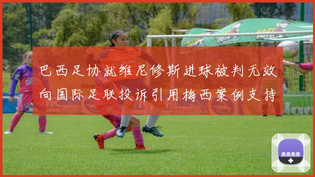 巴西足协就维尼修斯进球被判无效向国际足联投诉引用梅西案例支持