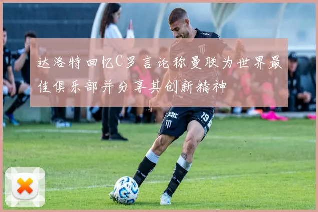 达洛特回忆C罗言论称曼联为世界最佳俱乐部并分享其创新精神